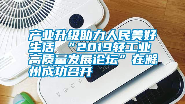產(chǎn)業(yè)升級助力人民美好生活 “2019輕工業(yè)高質(zhì)量發(fā)展論壇”在滁州成功召開(kāi)