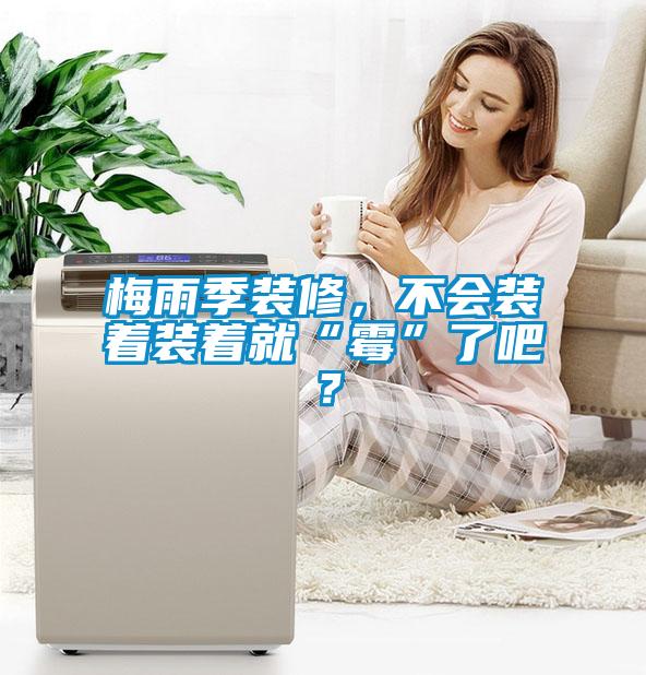 梅雨季裝修，不會(huì )裝著(zhù)裝著(zhù)就“霉”了吧？