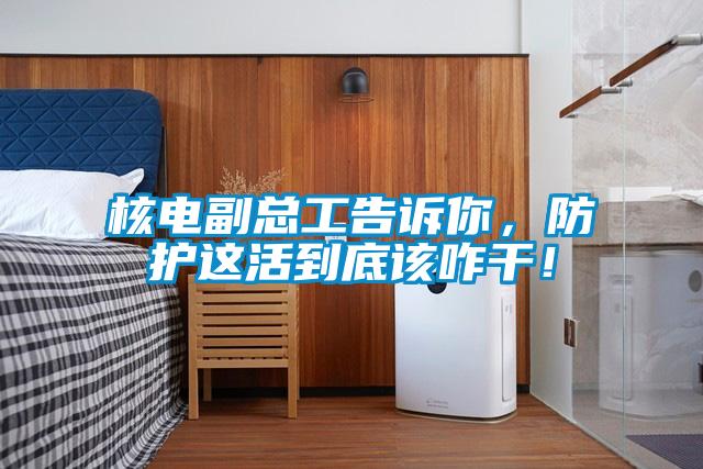 核電副總工告訴你，防護這活到底該咋干！