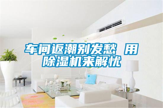 車(chē)間返潮別發(fā)愁 用除濕機來(lái)解憂(yōu)