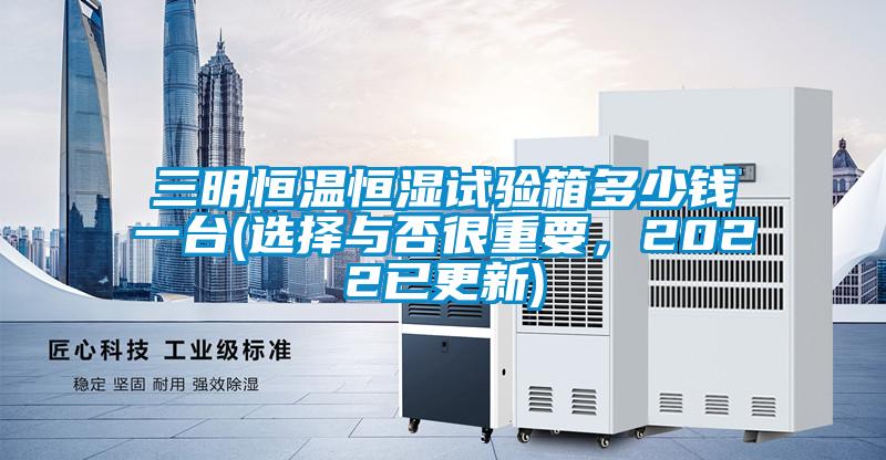 三明恒溫恒濕試驗箱多少錢(qián)一臺(選擇與否很重要，2022已更新)