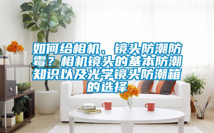 如何給相機、鏡頭防潮防霉？相機鏡頭的基本防潮知識以及光學(xué)鏡頭防潮箱的選擇
