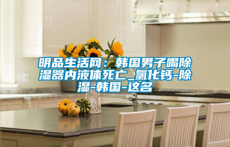 明品生活網(wǎng)：韓國男子喝除濕器內液體死亡_氯化鈣-除濕-韓國-這名