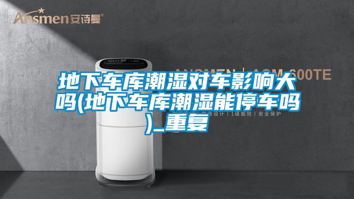 地下車(chē)庫潮濕對車(chē)影響大嗎(地下車(chē)庫潮濕能停車(chē)嗎)_重復